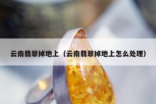 云南翡翠掉地上，云南翡翠掉地上怎么处理