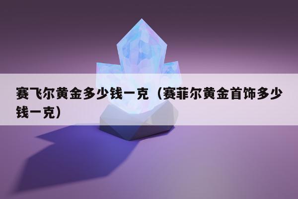 赛飞尔黄金多少钱一克，赛菲尔黄金首饰多少钱一克