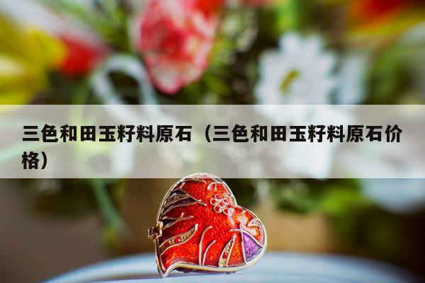 三色和田玉籽料原石，三色和田玉籽料原石价格