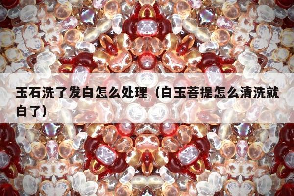 玉石洗了发白怎么处理，白玉菩提怎么清洗就白了