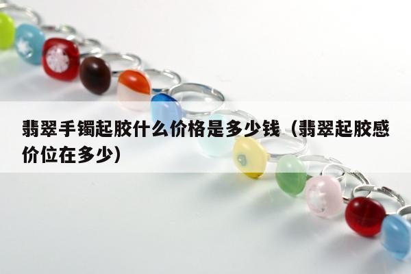 翡翠手镯起胶什么价格是多少钱，翡翠起胶感价位在多少