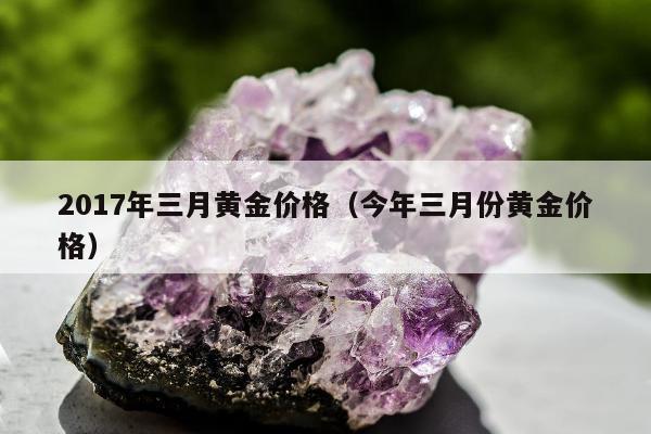 017年三月黄金价格，今年三月份黄金价格"
