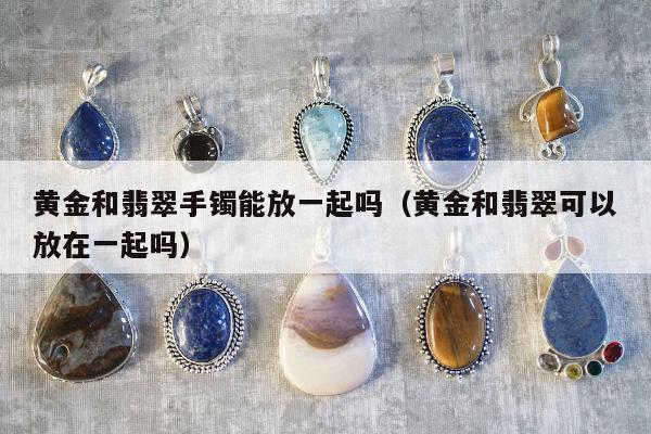 黄金和翡翠手镯能放一起吗，黄金和翡翠可以放在一起吗