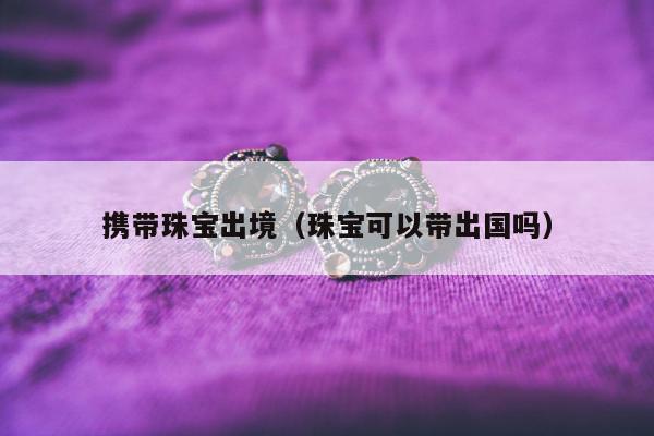 携带珠宝出境，珠宝可以带出国吗