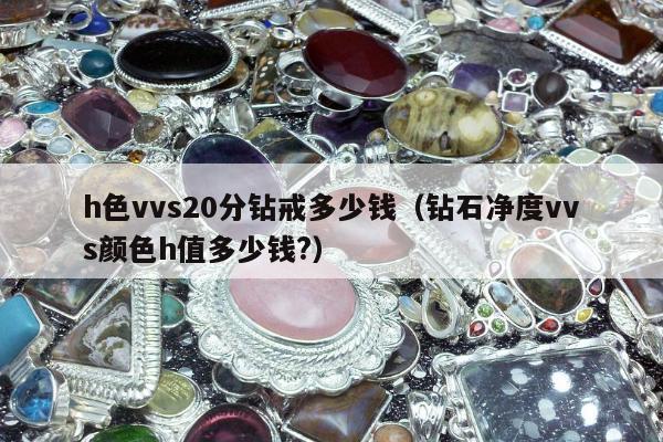 h色vvs20分钻戒多少钱，钻石净度vvs颜色h值多少钱?