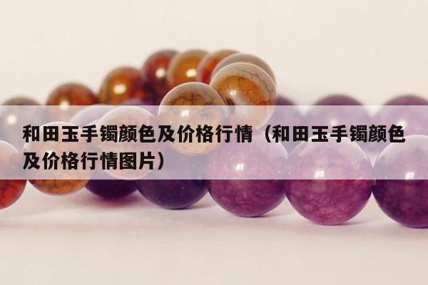 和田玉手镯颜色及价格行情，和田玉手镯颜色及价格行情图片