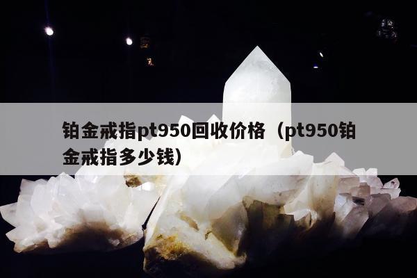 铂金戒指pt950回收价格，pt950铂金戒指多少钱