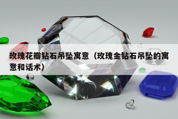 玫瑰花瓣钻石吊坠寓意，玫瑰金钻石吊坠的寓意和话术
