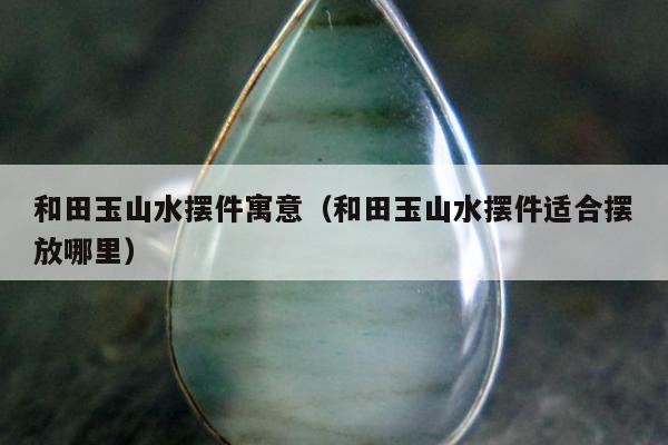 和田玉山水摆件寓意，和田玉山水摆件适合摆放哪里
