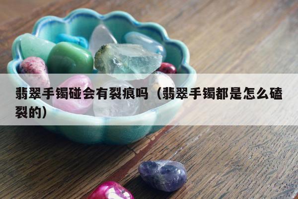 翡翠手镯碰会有裂痕吗，翡翠手镯都是怎么磕裂的