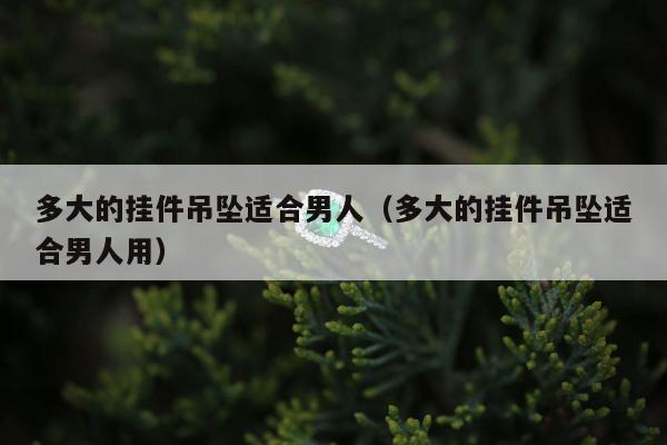 多大的挂件吊坠适合男人，多大的挂件吊坠适合男人用