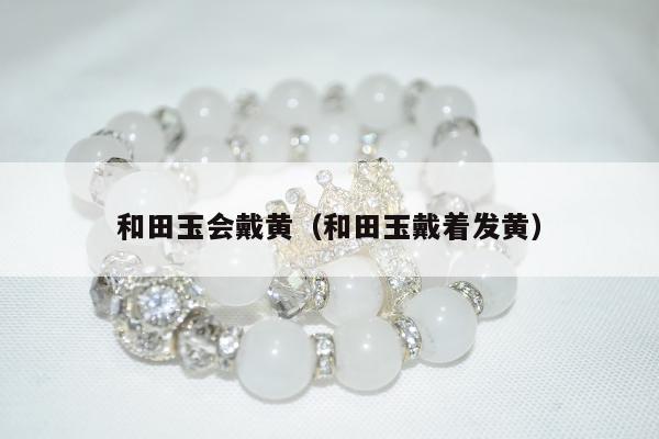 和田玉会戴黄，和田玉戴着发黄