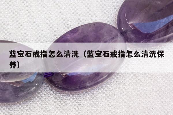 蓝宝石戒指怎么清洗，蓝宝石戒指怎么清洗保养