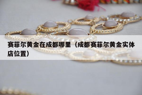 赛菲尔黄金在成都哪里，成都赛菲尔黄金实体店位置