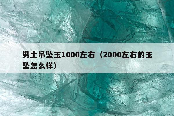 男土吊坠玉1000左右，2000左右的玉坠怎么样