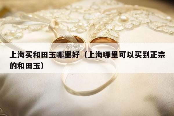 上海买和田玉哪里好，上海哪里可以买到正宗的和田玉