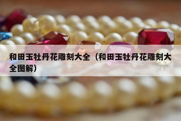 和田玉牡丹花雕刻大全，和田玉牡丹花雕刻大全图解