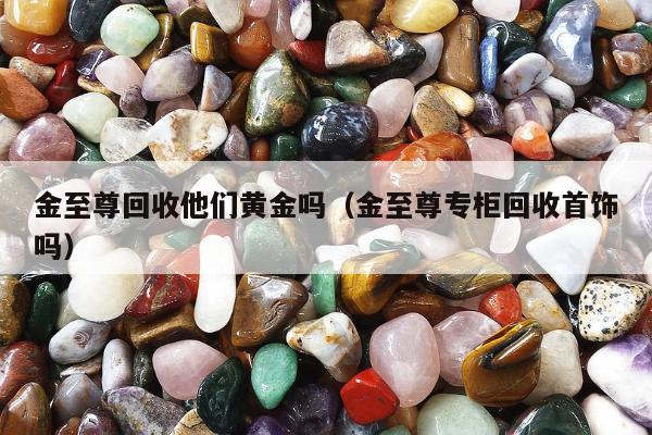 金至尊回收他们黄金吗，金至尊专柜回收首饰吗