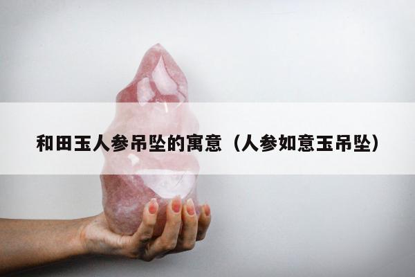 和田玉人参吊坠的寓意，人参如意玉吊坠