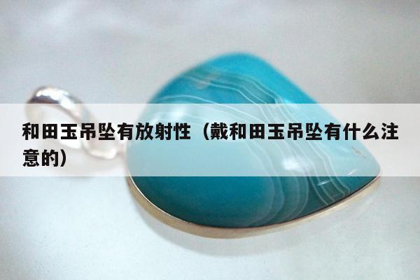 和田玉吊坠有放射性，戴和田玉吊坠有什么注意的