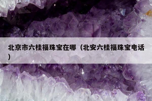 北京市六桂福珠宝在哪，北安六桂福珠宝电话