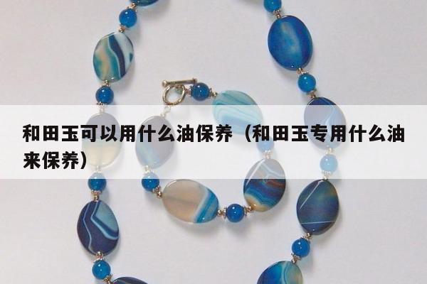 和田玉可以用什么油保养，和田玉专用什么油来保养