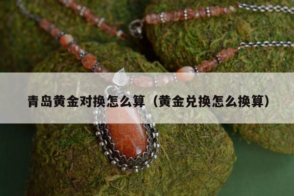 青岛黄金对换怎么算，黄金兑换怎么换算