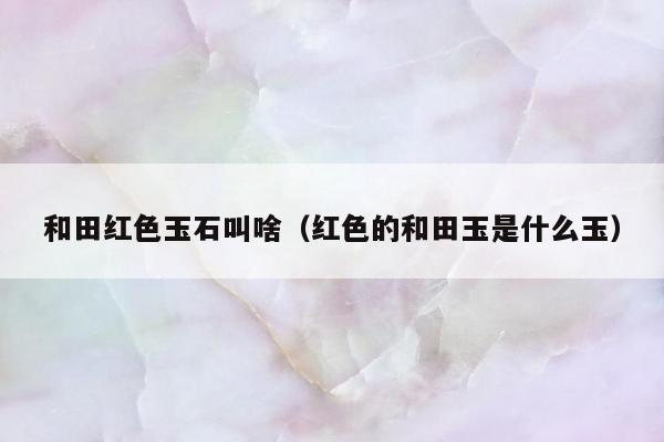 和田红色玉石叫啥，红色的和田玉是什么玉