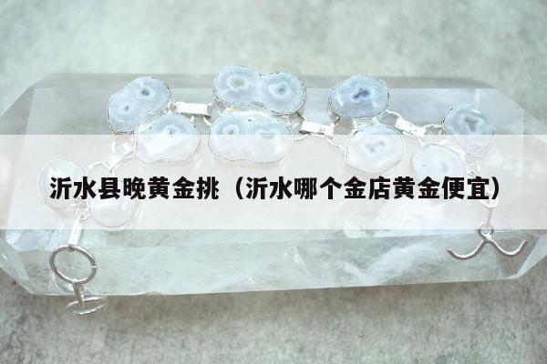 沂水县晚黄金挑，沂水哪个金店黄金便宜