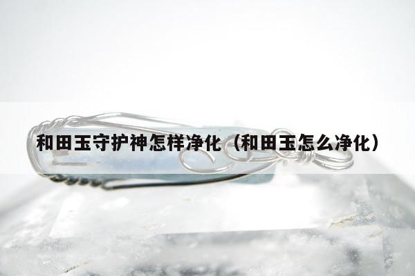 和田玉守护神怎样净化，和田玉怎么净化