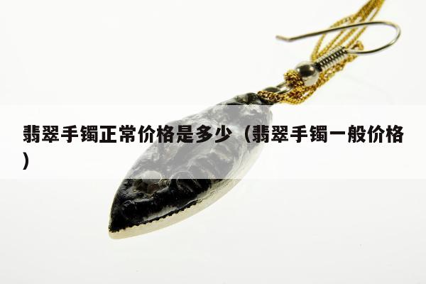 翡翠手镯正常价格是多少，翡翠手镯一般价格