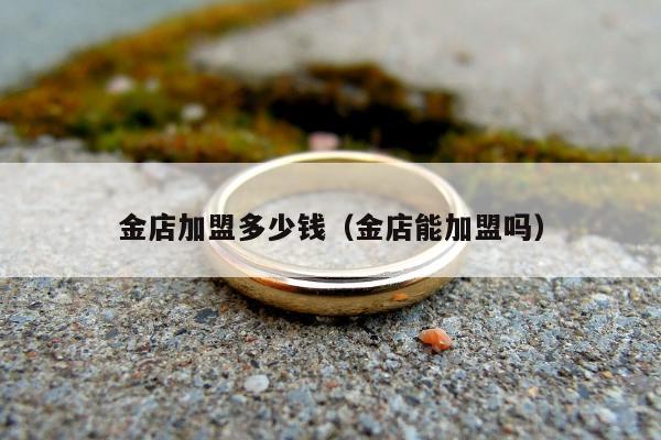 金店加盟多少钱，金店能加盟吗
