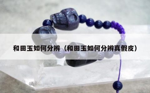 和田玉如何分辨，和田玉如何分辨真假皮