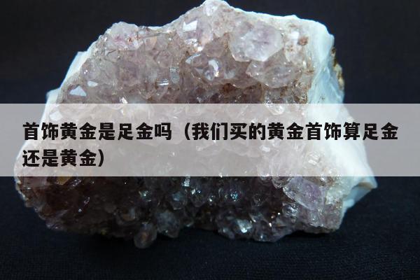 首饰黄金是足金吗，我们买的黄金首饰算足金还是黄金