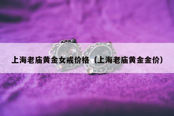 上海老庙黄金女戒价格，上海老庙黄金金价