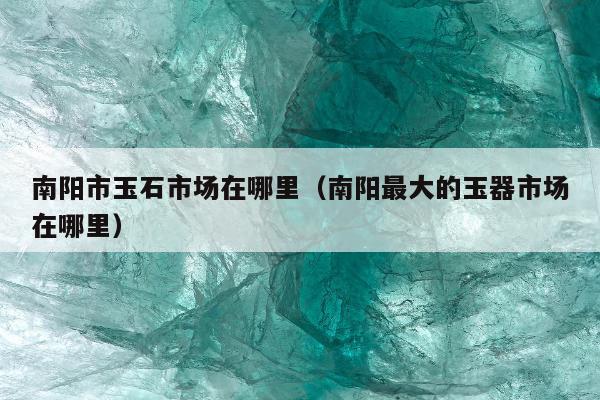 南阳市玉石市场在哪里，南阳最大的玉器市场在哪里