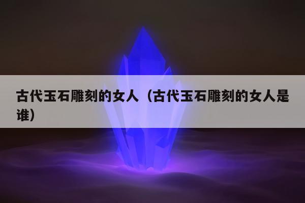 古代玉石雕刻的女人，古代玉石雕刻的女人是谁