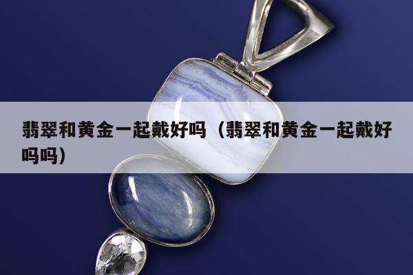 翡翠和黄金一起戴好吗，翡翠和黄金一起戴好吗吗