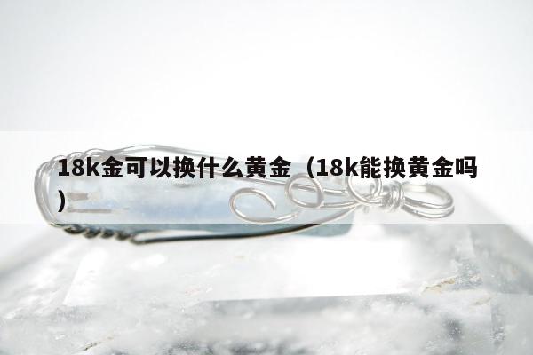 8k金可以换什么黄金，18k能换黄金吗"