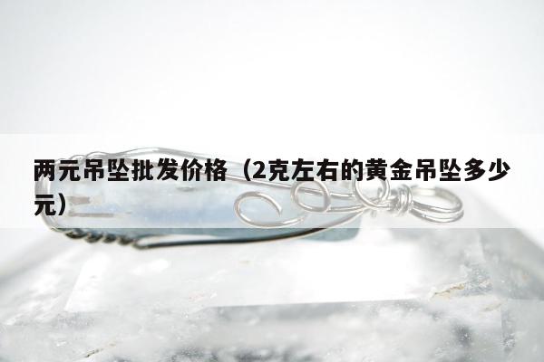 两元吊坠批发价格，2克左右的黄金吊坠多少元