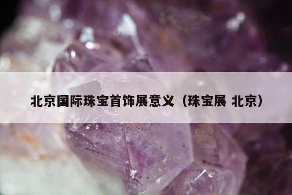 北京国际珠宝首饰展意义，珠宝展 北京