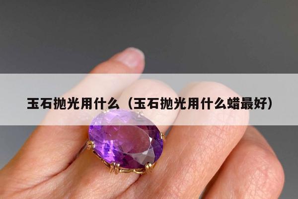 玉石抛光用什么，玉石抛光用什么蜡最好
