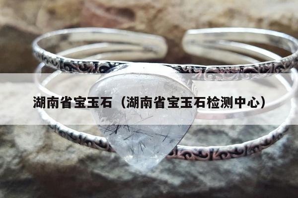 湖南省宝玉石，湖南省宝玉石检测中心