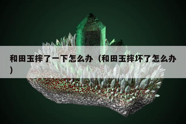 和田玉摔了一下怎么办，和田玉摔坏了怎么办
