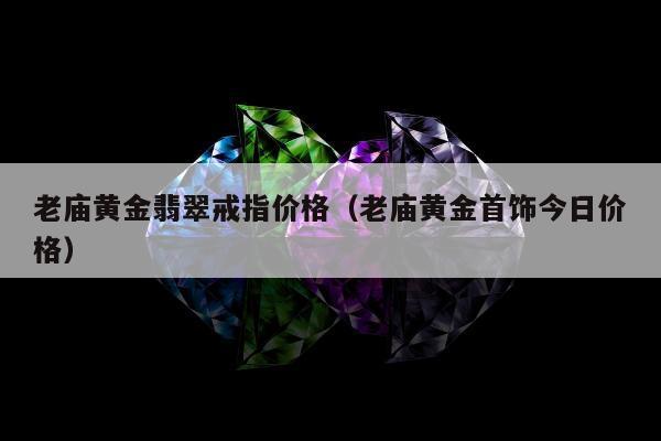 老庙黄金翡翠戒指价格，老庙黄金首饰今日价格