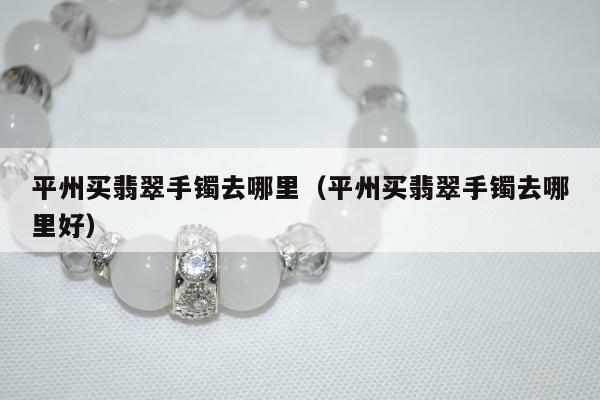 平州买翡翠手镯去哪里，平州买翡翠手镯去哪里好