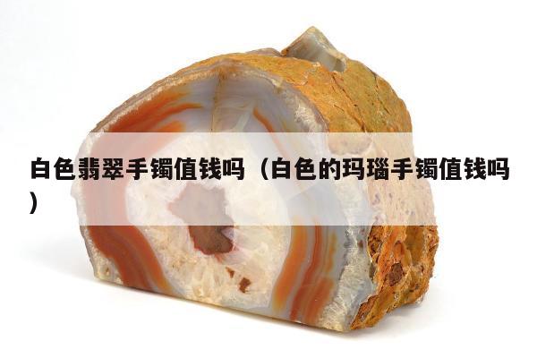 白色翡翠手镯值钱吗，白色的玛瑙手镯值钱吗
