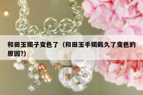 和田玉镯子变色了，和田玉手镯戴久了变色的原因?