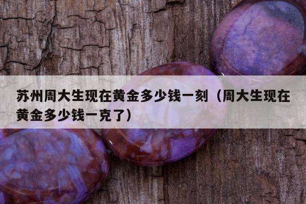 苏州周大生现在黄金多少钱一刻，周大生现在黄金多少钱一克了