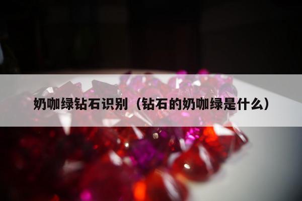 奶咖绿钻石识别，钻石的奶咖绿是什么